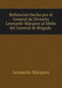 Refutacion hecha por el General de Division Leonardo Marquez al libelo del General de Brigada .