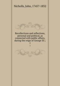Recollections and reflections, personal and political, as connected with public affairs, during the reign of George III.;. 1