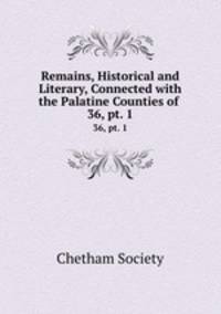 Remains, Historical and Literary, Connected with the Palatine Counties of .. 36, pt. 1