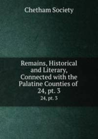 Remains, Historical and Literary, Connected with the Palatine Counties of .. 24, pt. 3