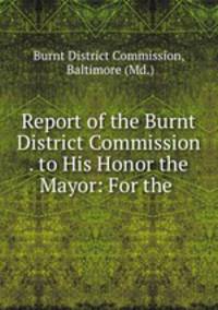 Report of the Burnt District Commission . to His Honor the Mayor: For the .