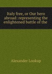 Italy free, or Our hero abroad: representing the enlightened battle of the .