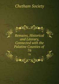 Remains, Historical and Literary, Connected with the Palatine Counties of .. 76