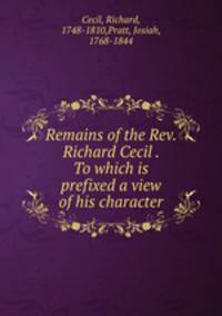 Remains of the Rev. Richard Cecil . To which is prefixed a view of his character