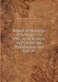 Report of Hearings of February 14, 1907, on H. R. 6016, to Prohibit the Manufacture and Sale of .