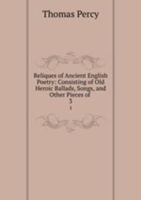 Reliques of Ancient English Poetry: Consisting of Old Heroic Ballads, Songs, and Other Pieces of .. 3