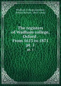 The registers of Wadham college, Oxford . From 1613 to 1871. pt. 1