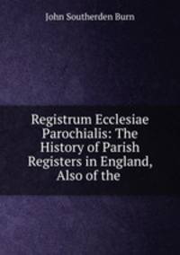 Registrum Ecclesiae Parochialis: The History of Parish Registers in England, Also of the .