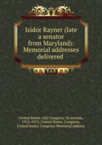 Isidor Rayner (late a senator from Maryland): Memorial addresses delivered .