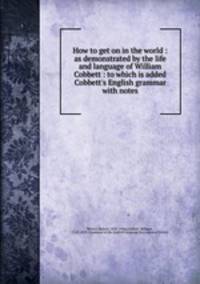 How to get on in the world : as demonstrated by the life and language of William Cobbett : to which is added Cobbett