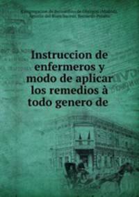 Instruccion de enfermeros y modo de aplicar los remedios a todo genero de .