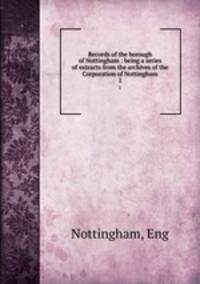 Records of the borough of Nottingham : being a series of extracts from the archives of the Corporation of Nottingham. 1