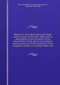 Report on the Adirondack and State land surveys to the year 1884, with a description of the location of the boundaries of the great land patents and an account of the variation of the magnetic needle in northern New York