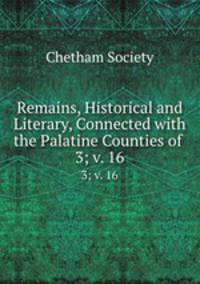 Remains, Historical and Literary, Connected with the Palatine Counties of .. 3; v. 16
