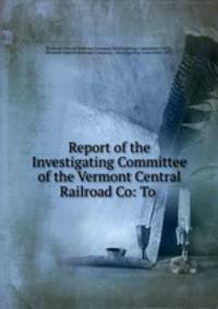 Report of the Investigating Committee of the Vermont Central Railroad Co: To .