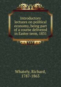 Introductory lectures on political economy, being part of a course delivered in Easter term, 1831