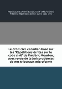 Le droit civil canadien bas sur les "Rptitions crites sur le code civil" de Frdric Mourlon, avec revue de la jurisprudences de nos tribunaux microforme