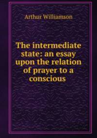 The intermediate state: an essay upon the relation of prayer to a conscious .