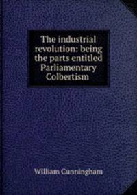 The industrial revolution: being the parts entitled Parliamentary Colbertism .