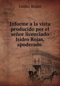Informe a la vista producido por el senor licenciado Isidro Rojas, apoderado .