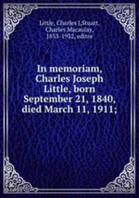 In memoriam, Charles Joseph Little, born September 21, 1840, died March 11, 1911;