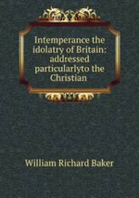 Intemperance the idolatry of Britain: addressed particularlyto the Christian .