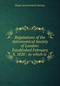 Regulations of the Astronomical Society of London: Established February 8, 1820 : to which is .