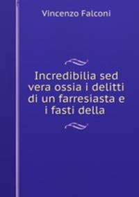 Incredibilia sed vera ossia i delitti di un farresiasta e i fasti della .