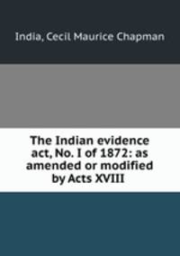 The Indian evidence act, No. I of 1872: as amended or modified by Acts XVIII .