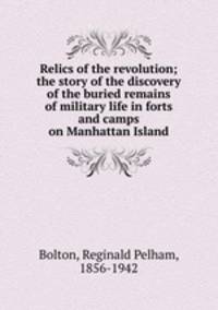 Relics of the revolution; the story of the discovery of the buried remains of military life in forts and camps on Manhattan Island