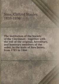 The institution of the Society of the Cincinnati : together with the roll of the original, hereditary, and honorary members of the order, in the state of New Jersey, from 1783 to 1866