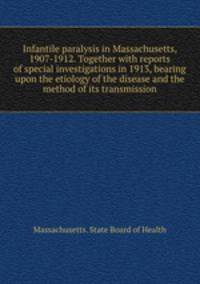 Infantile paralysis in Massachusetts, 1907-1912. Together with reports of special investigations in 1913, bearing upon the etiology of the disease and the method of its transmission
