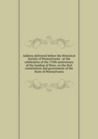 Address delivered before the Historical Society of Pennsylvania : at the celebration of the 170th anniversary of the landing of Penn, on the first constitution and government of the State of Pennsylvania