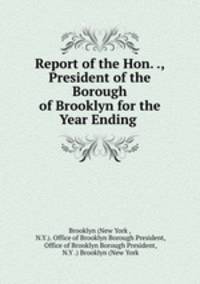 Report of the Hon. ., President of the Borough of Brooklyn for the Year Ending .