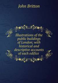 Illustrations of the public buildings of London; with historical and descriptive accounts of each edifice