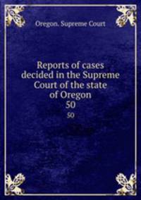 Reports of cases decided in the Supreme Court of the state of Oregon. 50