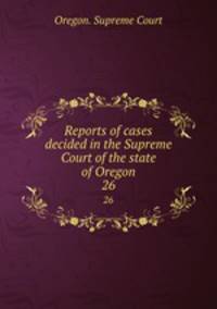 Reports of cases decided in the Supreme Court of the state of Oregon. 26