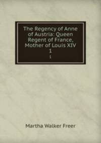 The Regency of Anne of Austria: Queen Regent of France, Mother of Louis XIV.. 1