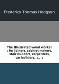 The Illustrated wood worker : for joiners, cabinet makers, stair builders, carpenters, car builders, &c., &c