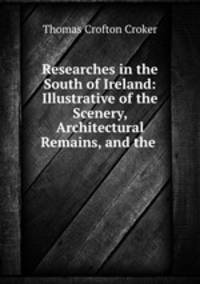 Researches in the South of Ireland: Illustrative of the Scenery, Architectural Remains, and the .
