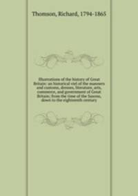 Illustrations of the history of Great Britain: an historical viel of the manners and customs, dresses, literature, arts, commerce, and government of Great Britain; from the time of the Saxons, down to the eighteenth century