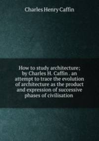 How to study architecture; by Charles H. Caffin . an attempt to trace the evolution of architecture as the product and expression of successive phases of civilisation