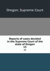 Reports of cases decided in the Supreme Court of the state of Oregon. 15