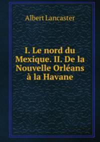 I. Le nord du Mexique. II. De la Nouvelle Orleans a la Havane