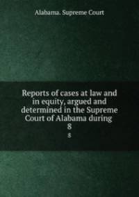 Reports of cases at law and in equity, argued and determined in the Supreme Court of Alabama during .. 8