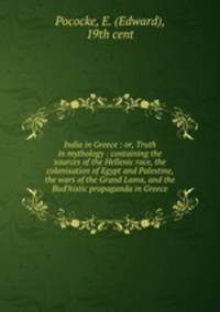 India in Greece : or, Truth in mythology : containing the sources of the Hellenic race, the colonisation of Egypt and Palestine, the wars of the Grand Lama, and the Bud