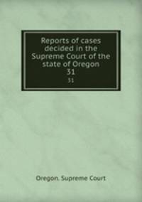Reports of cases decided in the Supreme Court of the state of Oregon. 31