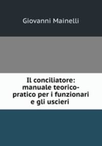 Il conciliatore: manuale teorico-pratico per i funzionari e gli uscieri .