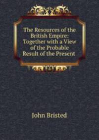 The Resources of the British Empire: Together with a View of the Probable Result of the Present .