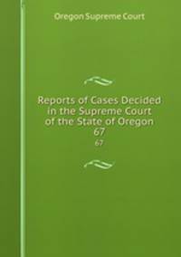 Reports of Cases Decided in the Supreme Court of the State of Oregon. 67